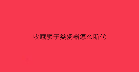 收藏狮子类瓷器怎么断代