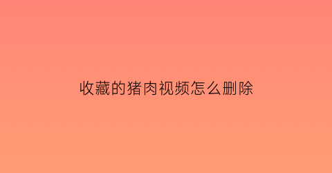 收藏的猪肉视频怎么删除