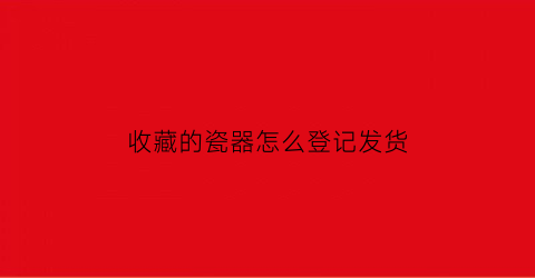 收藏的瓷器怎么登记发货