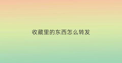 收藏里的东西怎么转发