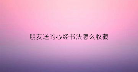 朋友送的心经书法怎么收藏