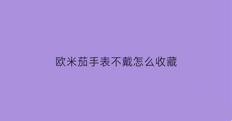 欧米茄手表不戴怎么收藏