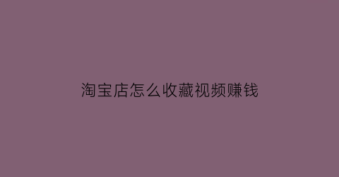 淘宝店怎么收藏视频赚钱