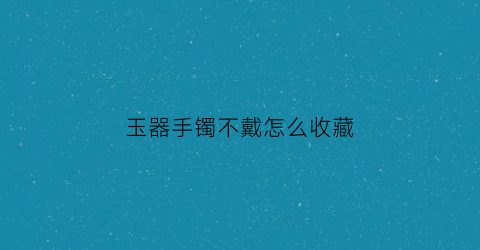 玉器手镯不戴怎么收藏