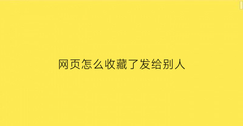 网页怎么收藏了发给别人