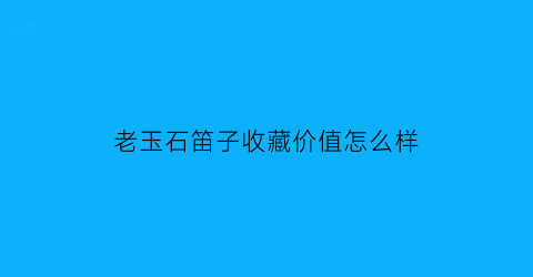 老玉石笛子收藏价值怎么样