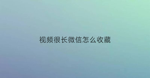 视频很长微信怎么收藏