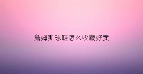 詹姆斯球鞋怎么收藏好卖