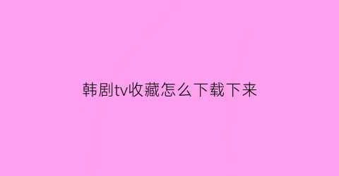 韩剧tv收藏怎么下载下来