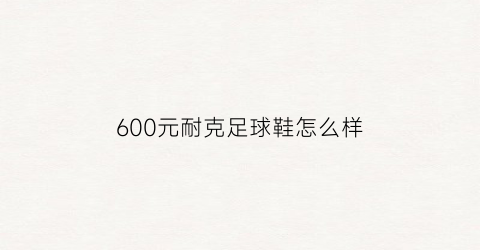 600元耐克足球鞋怎么样(600元的耐克鞋怎么样)