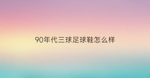 90年代三球足球鞋怎么样(90年代的足球百大球星)