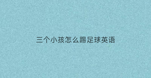 三个小孩怎么踢足球英语(三个小朋友在踢足球拼音怎么写)