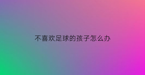 不喜欢足球的孩子怎么办(孩子不想上足球课)