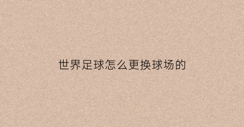 世界足球怎么更换球场的(2021fifa足球世界更换球场)