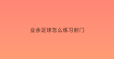 业余足球怎么练习射门(足球射门训练视频教程)