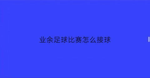 业余足球比赛怎么接球(足球接球技术的要求是什么)