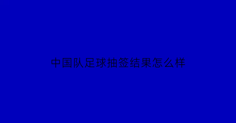 中国队足球抽签结果怎么样(中国国足抽签结果)