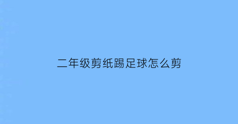 二年级剪纸踢足球怎么剪(二年级剪纸踢足球怎么剪好看)