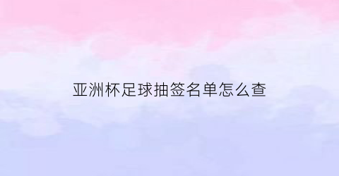 亚洲杯足球抽签名单怎么查(足协亚洲杯抽签)