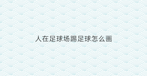 人在足球场踢足球怎么画(人在足球场踢足球怎么画图片)