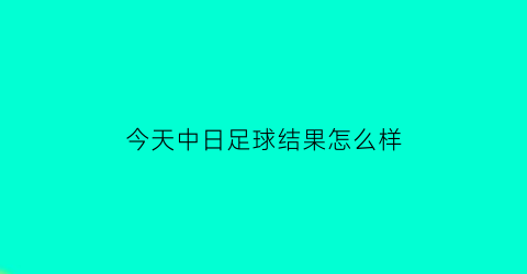 今天中日足球结果怎么样(今天足球赛事中国对日本几点)