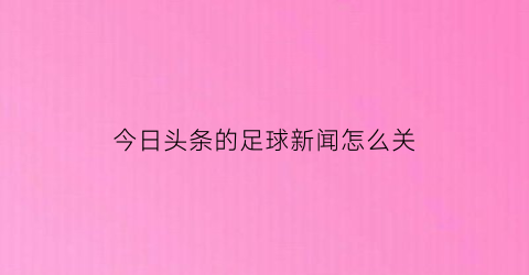 今日头条的足球新闻怎么关(新闻头条今日资讯怎么关闭)