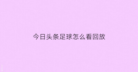 今日头条足球怎么看回放(今日头条足球新闻)