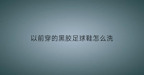 以前穿的黑胶足球鞋怎么洗(以前穿的黑胶足球鞋怎么洗干净)