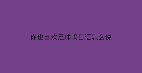 你也喜欢足球吗日语怎么说(你也喜欢足球吗英语)