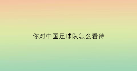 你对中国足球队怎么看待(中国人对中国足球的态度)