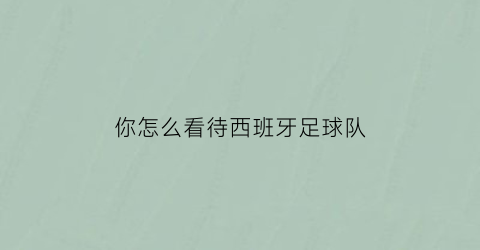 你怎么看待西班牙足球队(西班牙足球难看)