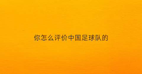 你怎么评价中国足球队的(中国足球评价知乎)