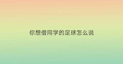 你想借同学的足球怎么说(你想借同学的足球怎么说用英语)