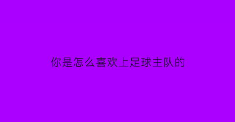 你是怎么喜欢上足球主队的(你为什么喜欢足球该怎么回答)