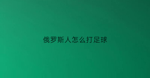 俄罗斯人怎么打足球(俄罗斯人看球赛打架)