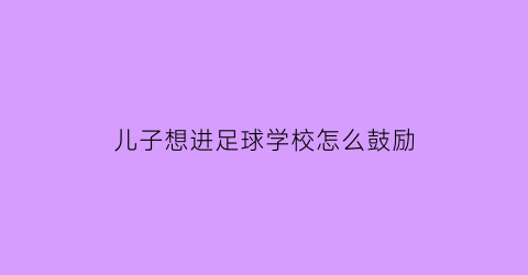 儿子想进足球学校怎么鼓励(让孩子上足球学校好么)