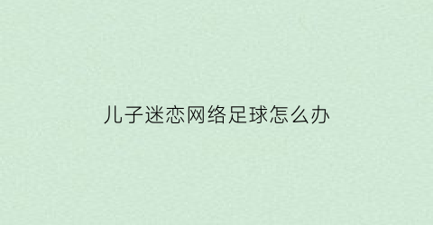 儿子迷恋网络足球怎么办(孩子迷恋网络游戏该怎么办)