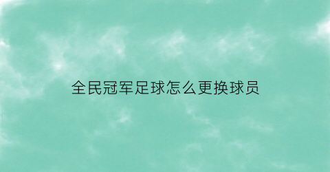 全民冠军足球怎么更换球员(全民冠军足球球员可以重置吗)