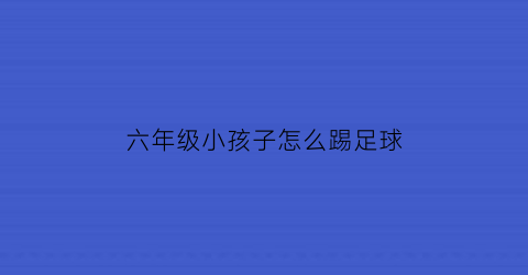 六年级小孩子怎么踢足球(六年级足球课怎么上)