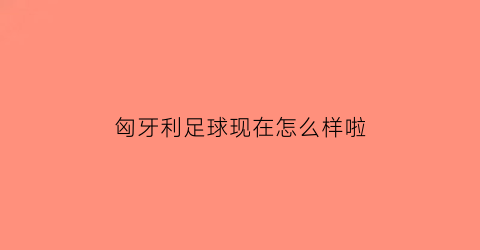 匈牙利足球现在怎么样啦(2020匈牙利足球实力怎么样)