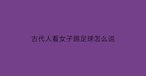 古代人看女子踢足球怎么说(古时候踢足球怎么说)