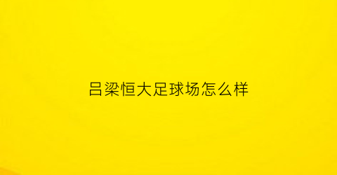 吕梁恒大足球场怎么样(恒大吕梁分公司)