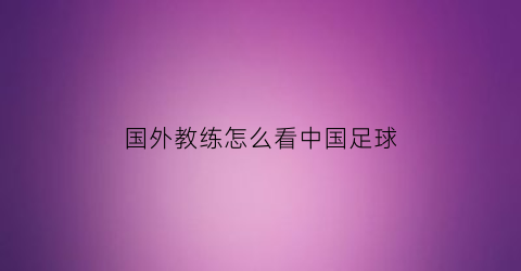 国外教练怎么看中国足球(外国来中国的足球教练)