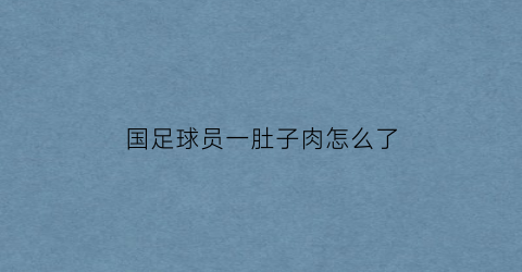 国足球员一肚子肉怎么了(国足肚子肥肉)