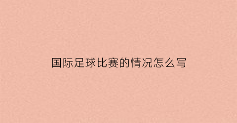 国际足球比赛的情况怎么写(国际足球比赛的情况怎么写的)