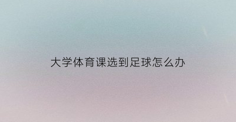 大学体育课选到足球怎么办(大学体育课选足球好过吗)