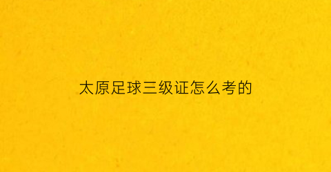 太原足球三级证怎么考的(太原足球三级证怎么考的呀)