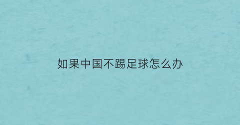 如果中国不踢足球怎么办(中国不踢欧洲杯吗)