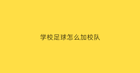 学校足球怎么加校队(学校的足球队参加好还是不参加好)