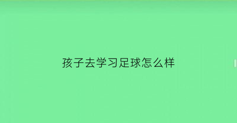 孩子去学习足球怎么样(孩子学足球的利弊)